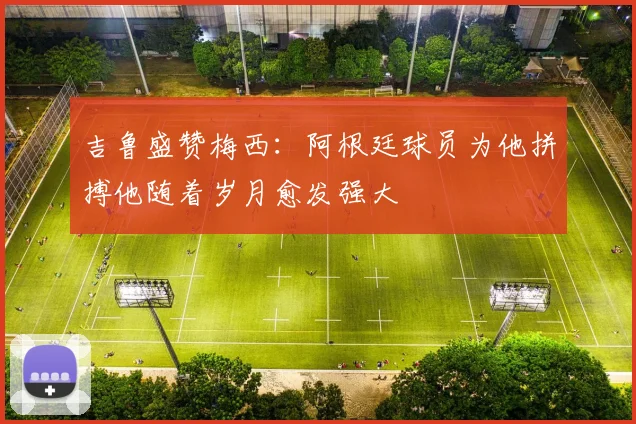 吉鲁盛赞梅西：阿根廷球员为他拼搏他随着岁月愈发强大