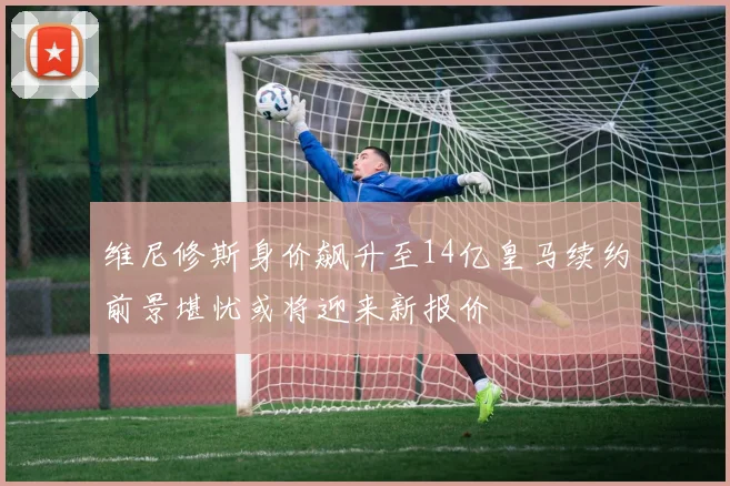 维尼修斯身价飙升至14亿皇马续约前景堪忧或将迎来新报价