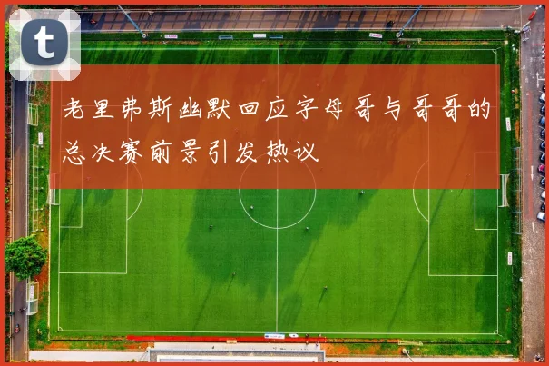 老里弗斯幽默回应字母哥与哥哥的总决赛前景引发热议