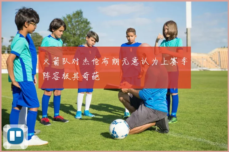 火箭队对杰伦布朗无意认为上赛季阵容极其奇葩
