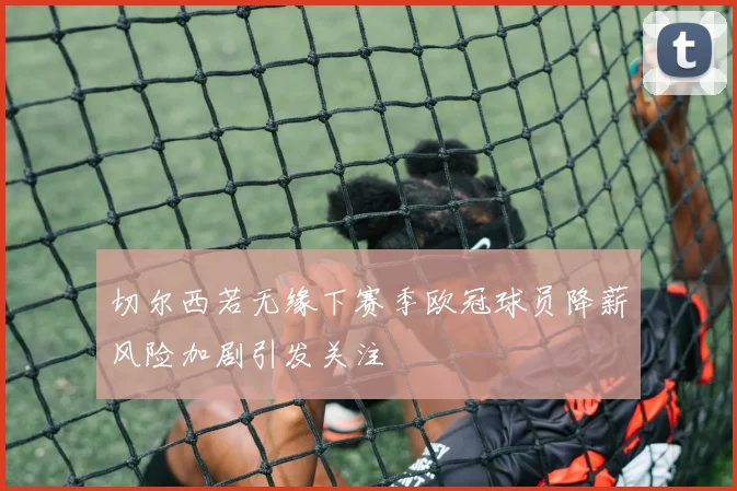 切尔西若无缘下赛季欧冠球员降薪风险加剧引发关注