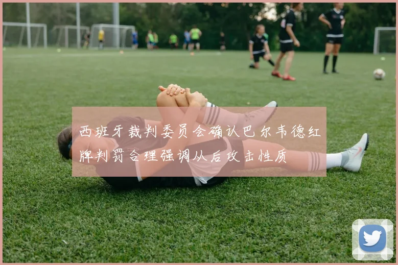 西班牙裁判委员会确认巴尔韦德红牌判罚合理强调从后攻击性质