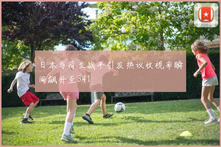日本与荷兰战平引发热议收视率瞬间飙升至341