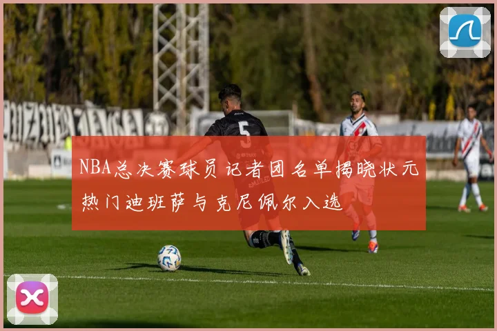 NBA总决赛球员记者团名单揭晓状元热门迪班萨与克尼佩尔入选