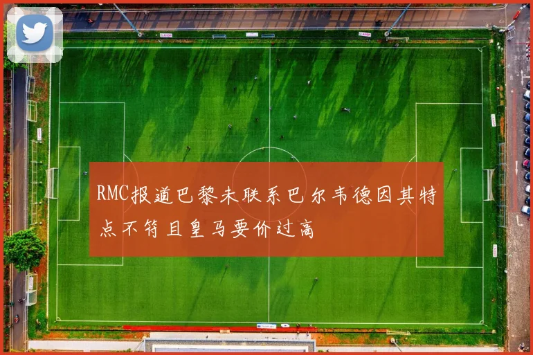RMC报道巴黎未联系巴尔韦德因其特点不符且皇马要价过高