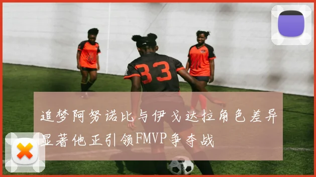 追梦阿努诺比与伊戈达拉角色差异显著他正引领FMVP争夺战