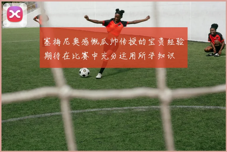 塞梅尼奥感慨瓜帅传授的宝贵经验期待在比赛中充分运用所学知识