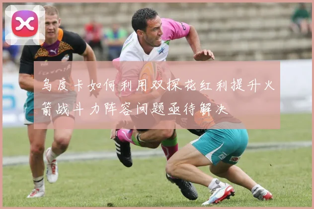 乌度卡如何利用双探花红利提升火箭战斗力阵容问题亟待解决