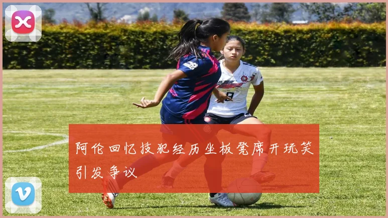 阿伦回忆技犯经历坐板凳席开玩笑引发争议