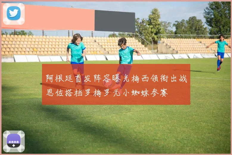 阿根廷首发阵容曝光梅西领衔出战恩佐搭档罗梅罗无小蜘蛛参赛