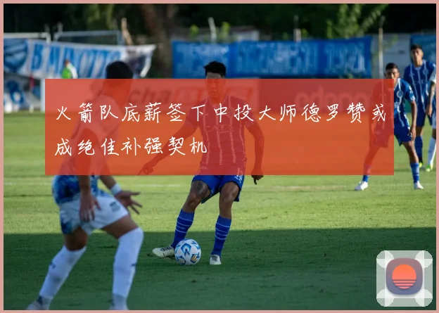 火箭队底薪签下中投大师德罗赞或成绝佳补强契机