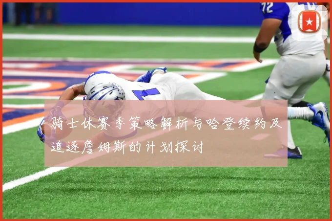骑士休赛季策略解析与哈登续约及追逐詹姆斯的计划探讨