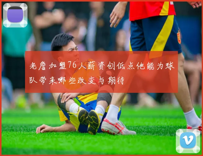 老詹加盟76人薪资创低点他能为球队带来哪些改变与期待