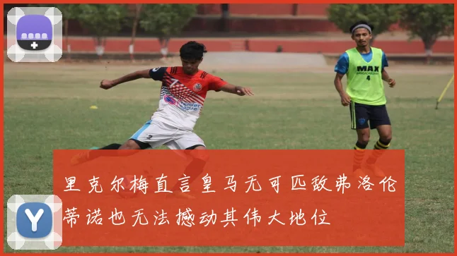 里克尔梅直言皇马无可匹敌弗洛伦蒂诺也无法撼动其伟大地位