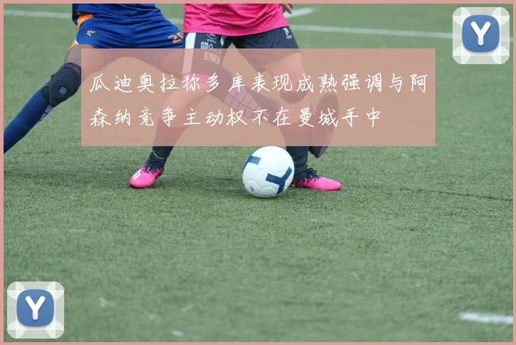 瓜迪奥拉称多库表现成熟强调与阿森纳竞争主动权不在曼城手中