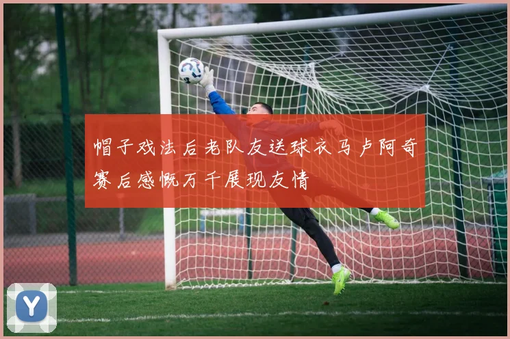 帽子戏法后老队友送球衣马卢阿奇赛后感慨万千展现友情