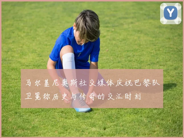 马尔基尼奥斯社交媒体庆祝巴黎队卫冕称历史与传奇的交汇时刻