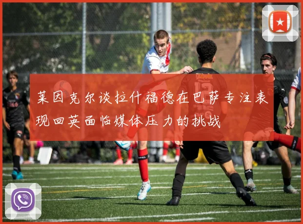 莱因克尔谈拉什福德在巴萨专注表现回英面临媒体压力的挑战