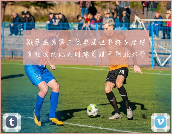 戳萨成为第三位单届世界杯多进球多助攻的比利时球员追平阿扎尔等传奇