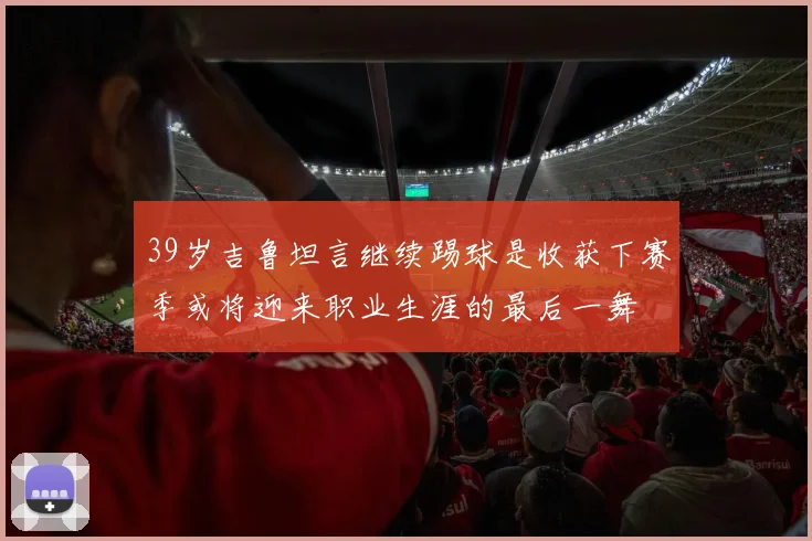 39岁吉鲁坦言继续踢球是收获下赛季或将迎来职业生涯的最后一舞