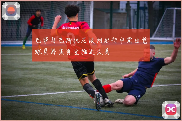 巴萨与巴斯托尼谈判进行中需出售球员筹集资金推进交易