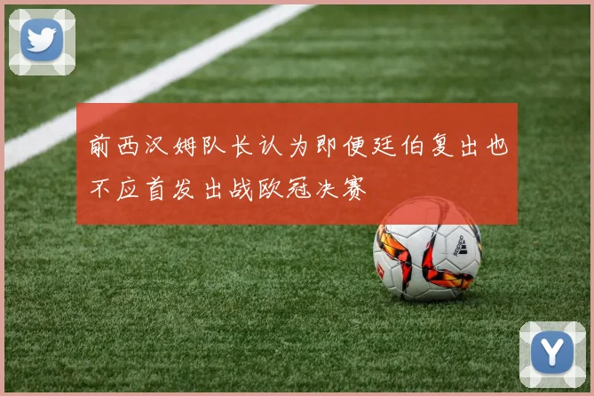 前西汉姆队长认为即便廷伯复出也不应首发出战欧冠决赛