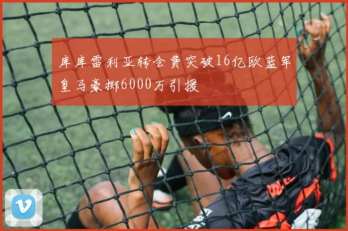 库库雷利亚转会费突破16亿欧蓝军皇马豪掷6000万引援