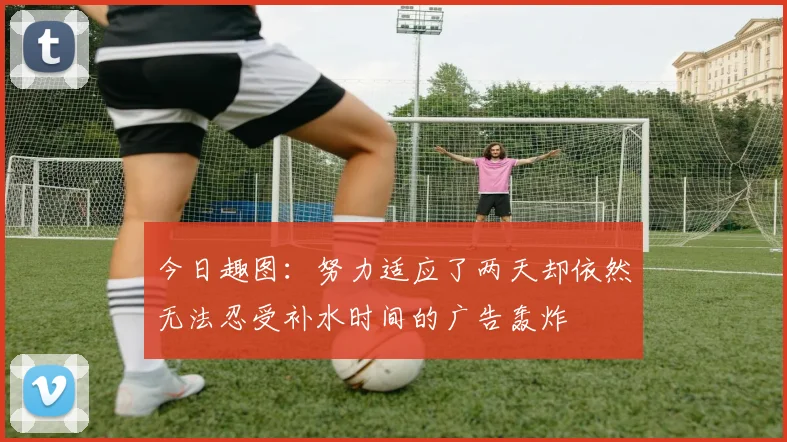 今日趣图：努力适应了两天却依然无法忍受补水时间的广告轰炸