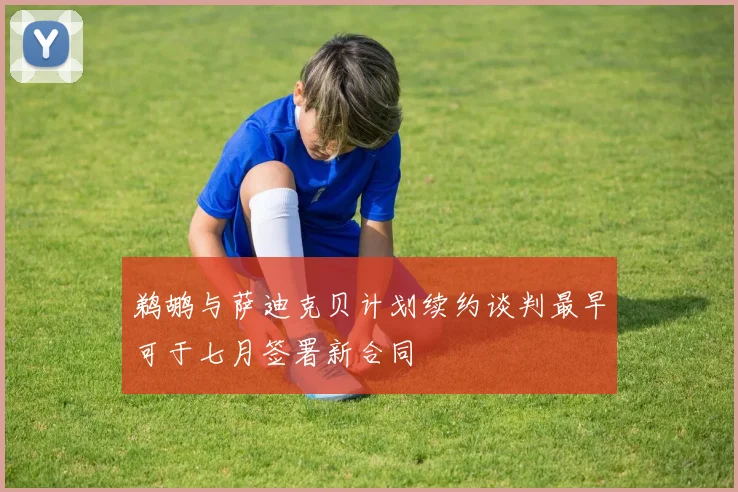 鹈鹕与萨迪克贝计划续约谈判最早可于七月签署新合同